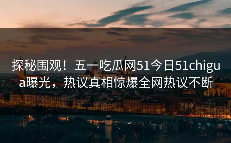 探秘围观！五一吃瓜网51今日51chigua曝光，热议真相惊爆全网热议不断