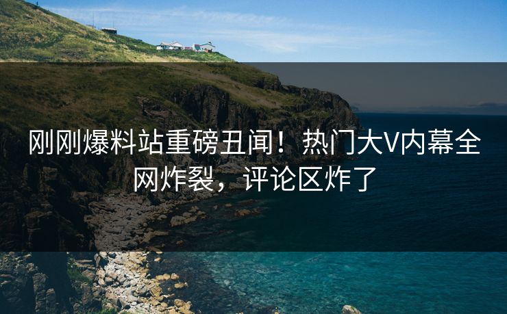 刚刚爆料站重磅丑闻！热门大V内幕全网炸裂，评论区炸了
