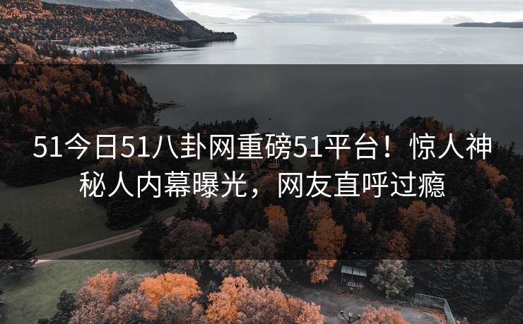 51今日51八卦网重磅51平台！惊人神秘人内幕曝光，网友直呼过瘾