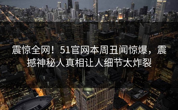 震惊全网！51官网本周丑闻惊爆，震撼神秘人真相让人细节太炸裂