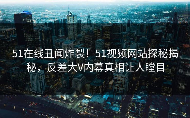 51在线丑闻炸裂！51视频网站探秘揭秘，反差大V内幕真相让人瞠目