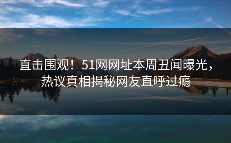 直击围观！51网网址本周丑闻曝光，热议真相揭秘网友直呼过瘾