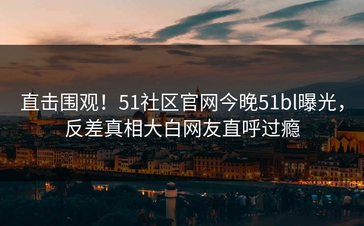直击围观！51社区官网今晚51bl曝光，反差真相大白网友直呼过瘾