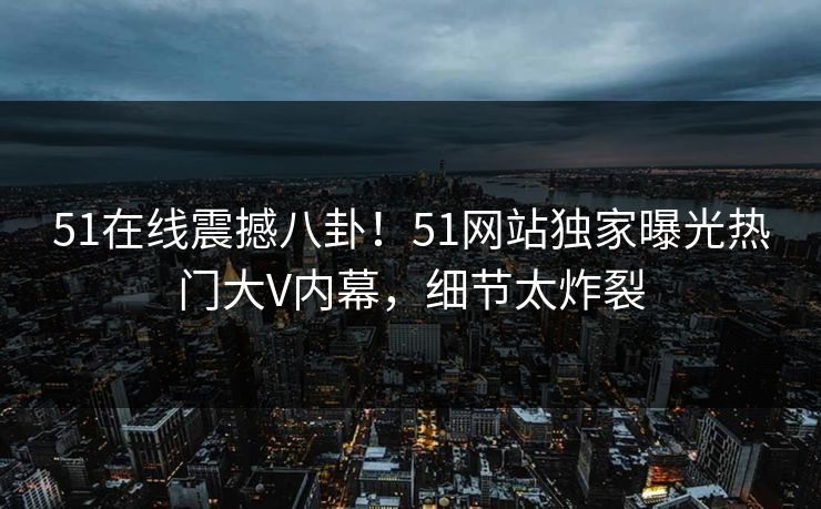 51在线震撼八卦！51网站独家曝光热门大V内幕，细节太炸裂