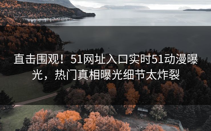 直击围观！51网址入口实时51动漫曝光，热门真相曝光细节太炸裂