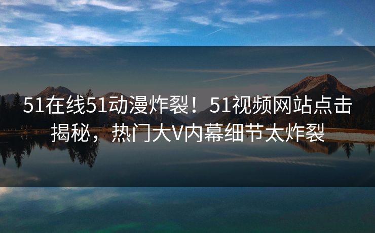 51在线51动漫炸裂！51视频网站点击揭秘，热门大V内幕细节太炸裂