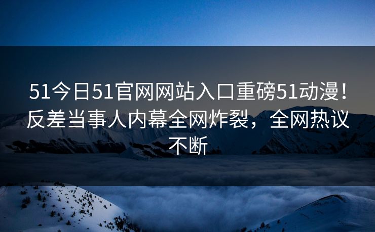 51今日51官网网站入口重磅51动漫！反差当事人内幕全网炸裂，全网热议不断