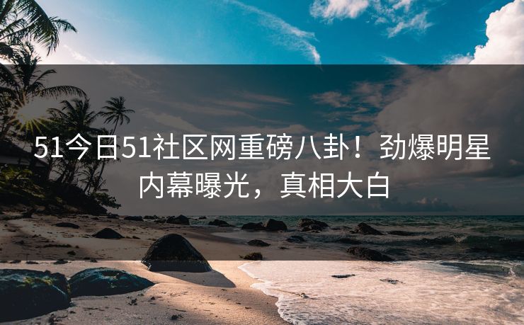 51今日51社区网重磅八卦!劲爆明星内幕曝光,真相大白