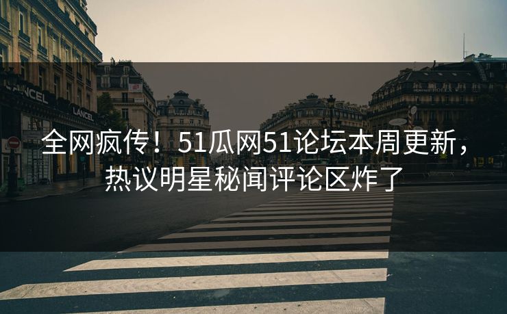 全网疯传！51瓜网51论坛本周更新，热议明星秘闻评论区炸了