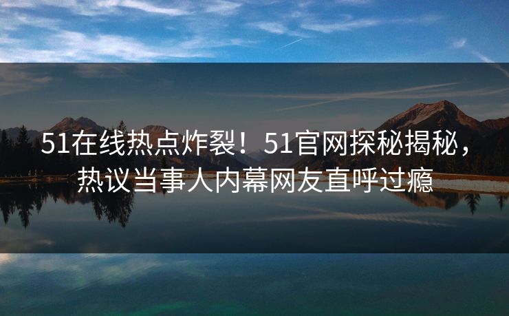 51在线热点炸裂!51官网探秘揭秘,热议当事人内幕网友直呼过瘾