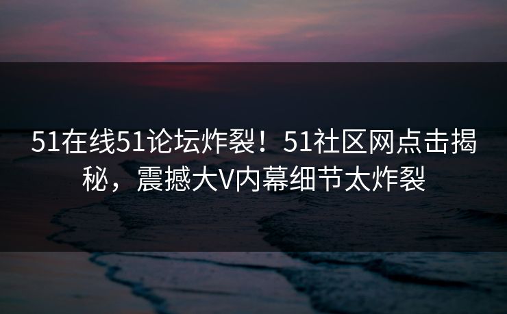 51在线51论坛炸裂!51社区网点击揭秘,震撼大V内幕细节太炸裂