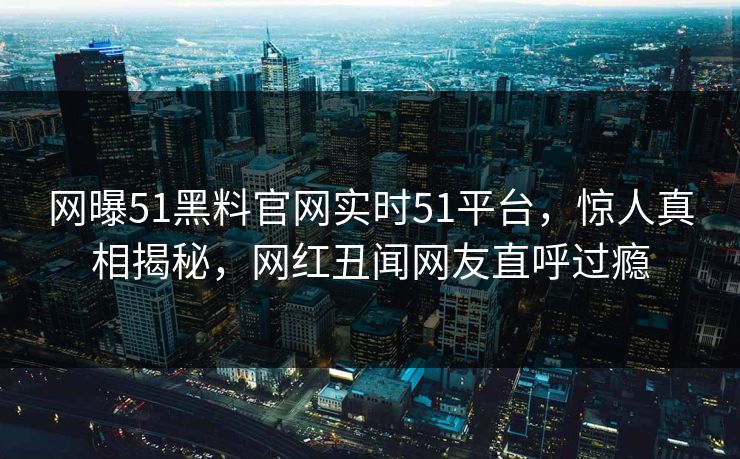 网曝51黑料官网实时51平台,惊人真相揭秘,网红丑闻网友直呼过瘾