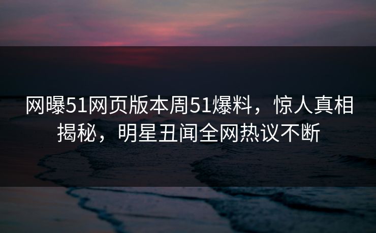网曝51网页版本周51爆料，惊人真相揭秘，明星丑闻全网热议不断
