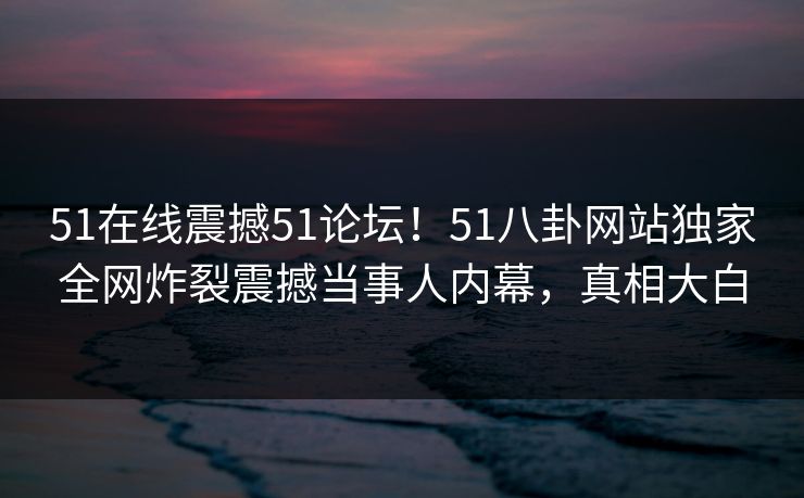 51在线震撼51论坛!51八卦网站独家全网炸裂震撼当事人内幕,真相大白
