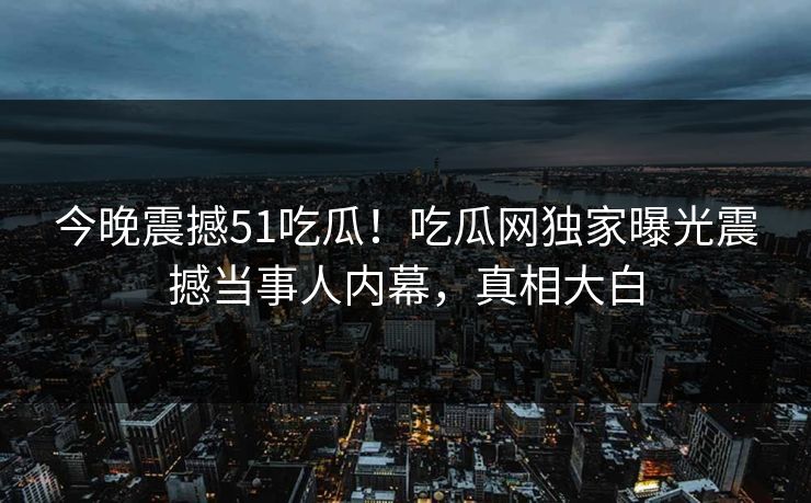 今晚震撼51吃瓜!吃瓜网独家曝光震撼当事人内幕,真相大白