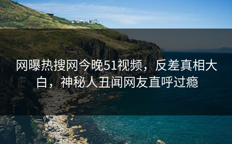 网曝热搜网今晚51视频,反差真相大白,神秘人丑闻网友直呼过瘾
