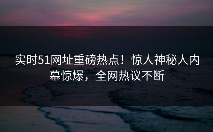 实时51网址重磅热点!惊人神秘人内幕惊爆,全网热议不断