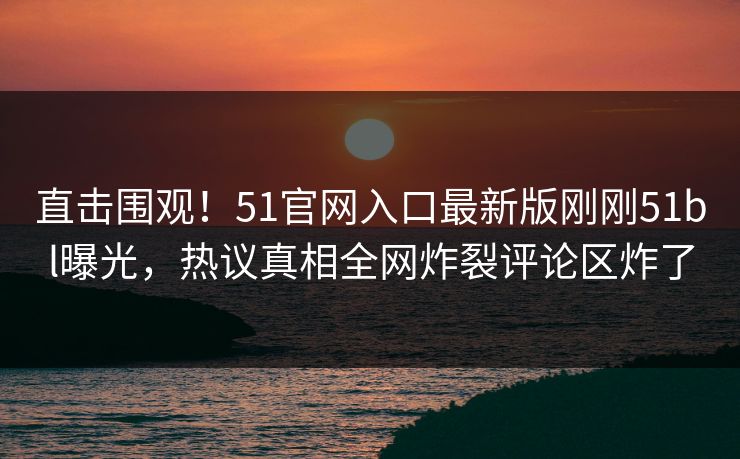 直击围观！51官网入口最新版刚刚51bl曝光，热议真相全网炸裂评论区炸了