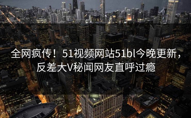 全网疯传！51视频网站51bl今晚更新，反差大V秘闻网友直呼过瘾