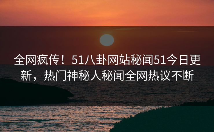 全网疯传！51八卦网站秘闻51今日更新，热门神秘人秘闻全网热议不断
