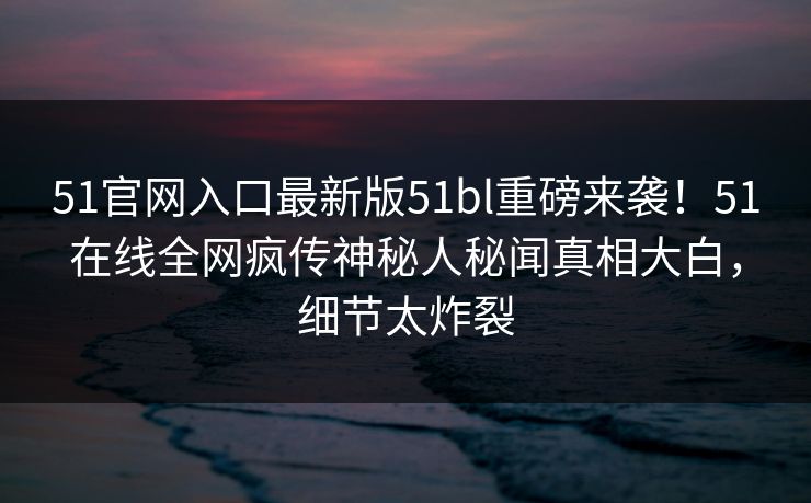 51官网入口最新版51bl重磅来袭！51在线全网疯传神秘人秘闻真相大白，细节太炸裂