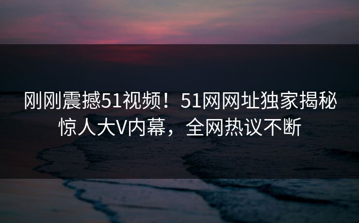 刚刚震撼51视频！51网网址独家揭秘惊人大V内幕，全网热议不断