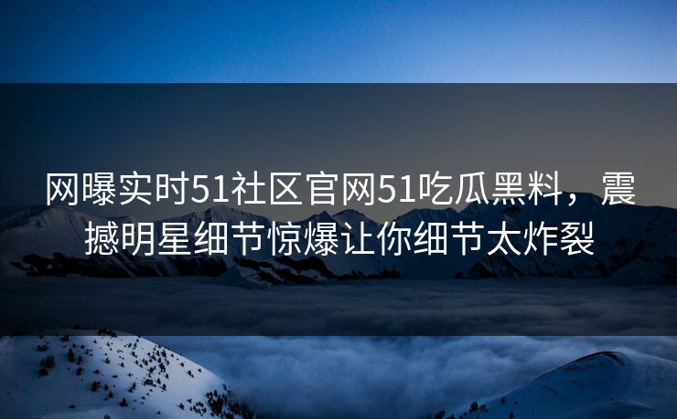 网曝实时51社区官网51吃瓜黑料，震撼明星细节惊爆让你细节太炸裂