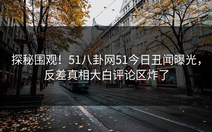 探秘围观！51八卦网51今日丑闻曝光，反差真相大白评论区炸了