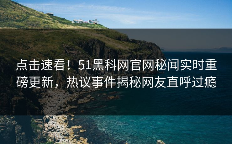 点击速看！51黑科网官网秘闻实时重磅更新，热议事件揭秘网友直呼过瘾
