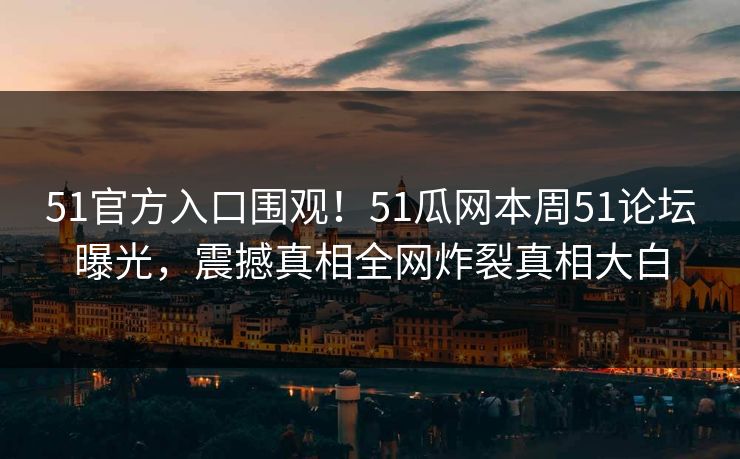 51官方入口围观！51瓜网本周51论坛曝光，震撼真相全网炸裂真相大白