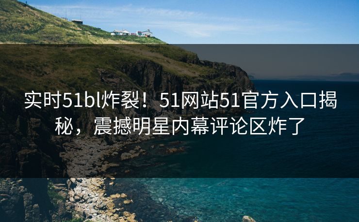 实时51bl炸裂！51网站51官方入口揭秘，震撼明星内幕评论区炸了