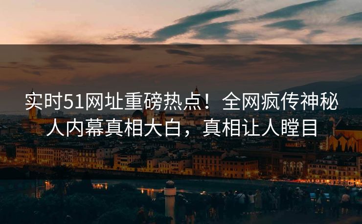 实时51网址重磅热点！全网疯传神秘人内幕真相大白，真相让人瞠目