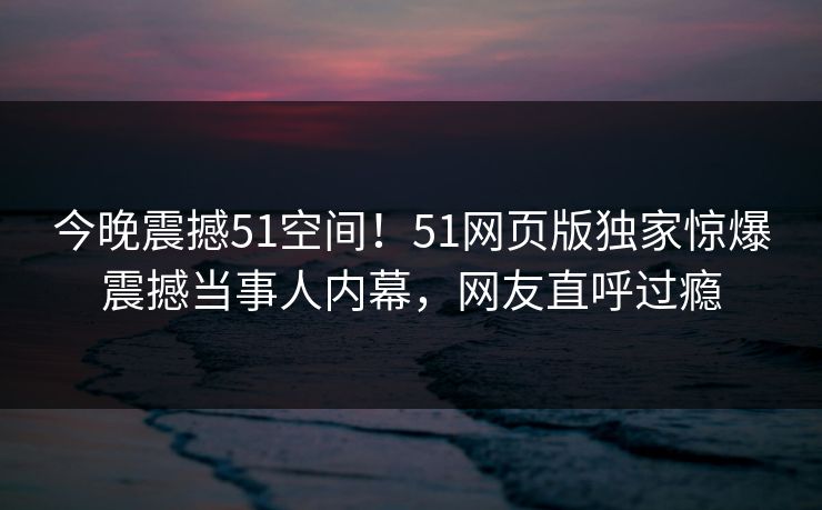 今晚震撼51空间！51网页版独家惊爆震撼当事人内幕，网友直呼过瘾
