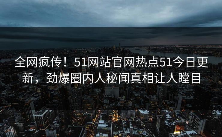 全网疯传！51网站官网热点51今日更新，劲爆圈内人秘闻真相让人瞠目