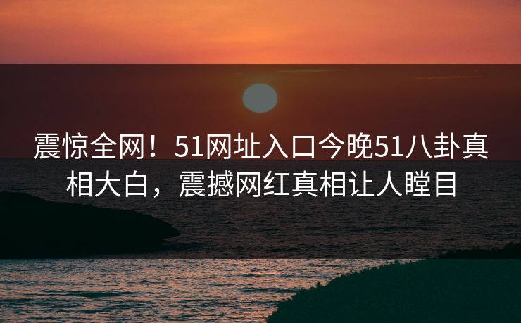 震惊全网！51网址入口今晚51八卦真相大白，震撼网红真相让人瞠目