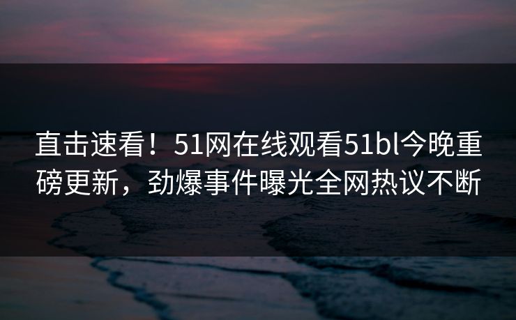 直击速看！51网在线观看51bl今晚重磅更新，劲爆事件曝光全网热议不断