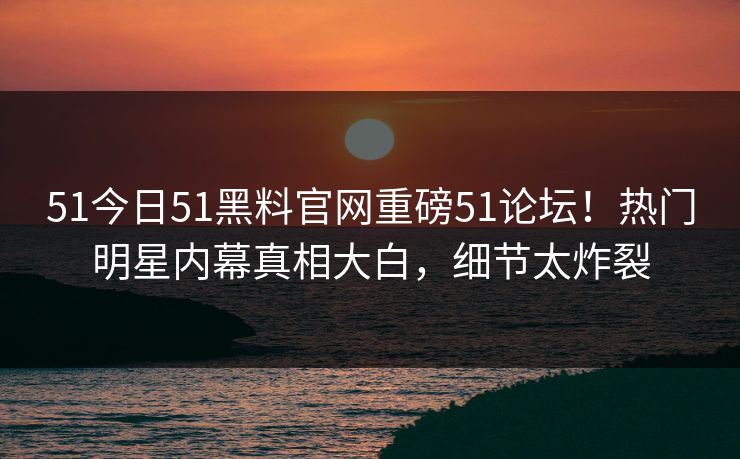 51今日51黑料官网重磅51论坛！热门明星内幕真相大白，细节太炸裂