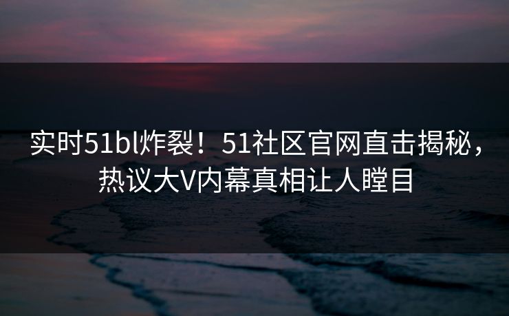实时51bl炸裂！51社区官网直击揭秘，热议大V内幕真相让人瞠目