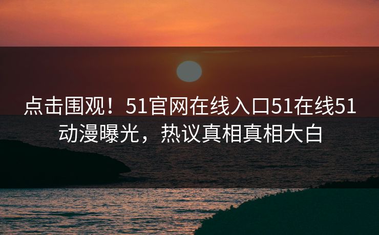 点击围观！51官网在线入口51在线51动漫曝光，热议真相真相大白