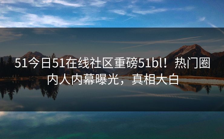 51今日51在线社区重磅51bl！热门圈内人内幕曝光，真相大白