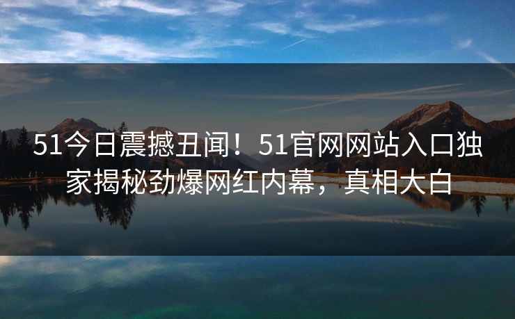 51今日震撼丑闻！51官网网站入口独家揭秘劲爆网红内幕，真相大白