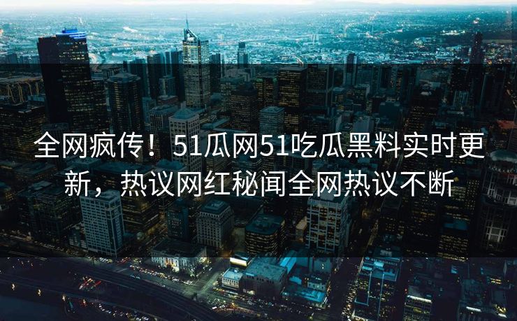 全网疯传！51瓜网51吃瓜黑料实时更新，热议网红秘闻全网热议不断