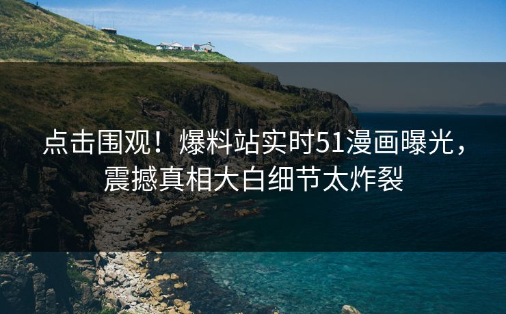 点击围观！爆料站实时51漫画曝光，震撼真相大白细节太炸裂