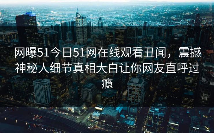 网曝51今日51网在线观看丑闻，震撼神秘人细节真相大白让你网友直呼过瘾