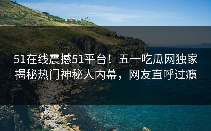 51在线震撼51平台！五一吃瓜网独家揭秘热门神秘人内幕，网友直呼过瘾