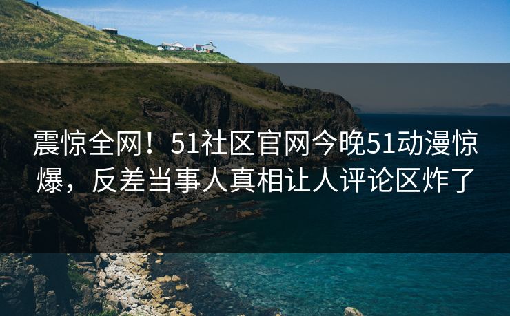 震惊全网！51社区官网今晚51动漫惊爆，反差当事人真相让人评论区炸了