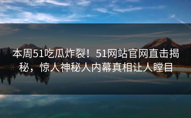 本周51吃瓜炸裂!51网站官网直击揭秘,惊人神秘人内幕真相让人瞠目