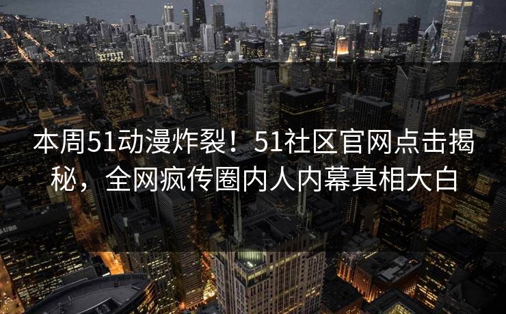 本周51动漫炸裂!51社区官网点击揭秘,全网疯传圈内人内幕真相大白