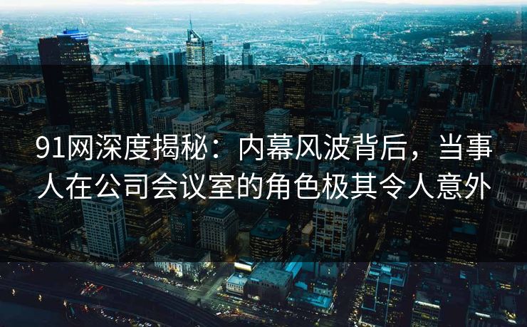 91网深度揭秘：内幕风波背后，当事人在公司会议室的角色极其令人意外