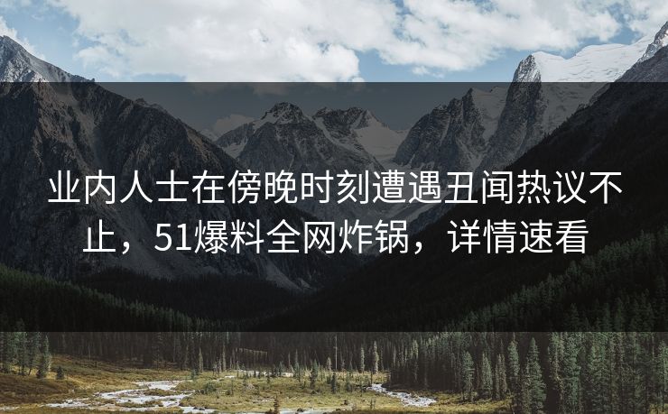 业内人士在傍晚时刻遭遇丑闻热议不止，51爆料全网炸锅，详情速看